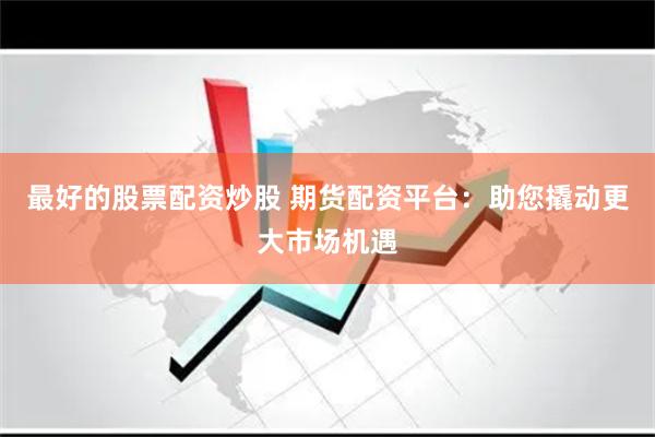 最好的股票配资炒股 期货配资平台：助您撬动更大市场机遇